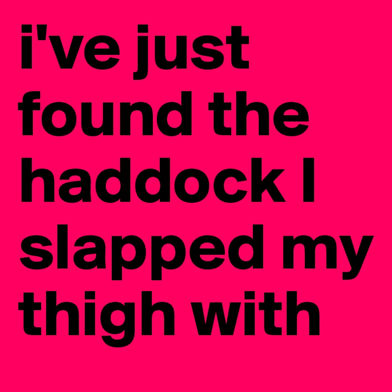 i've just found the haddock I slapped my thigh with