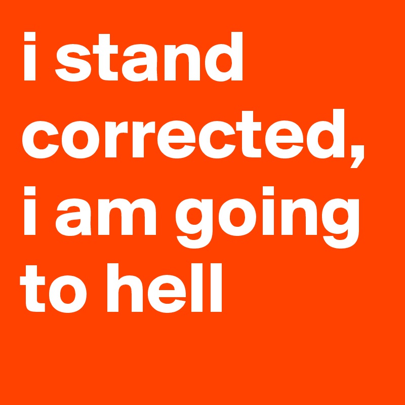 i stand corrected, i am going to hell