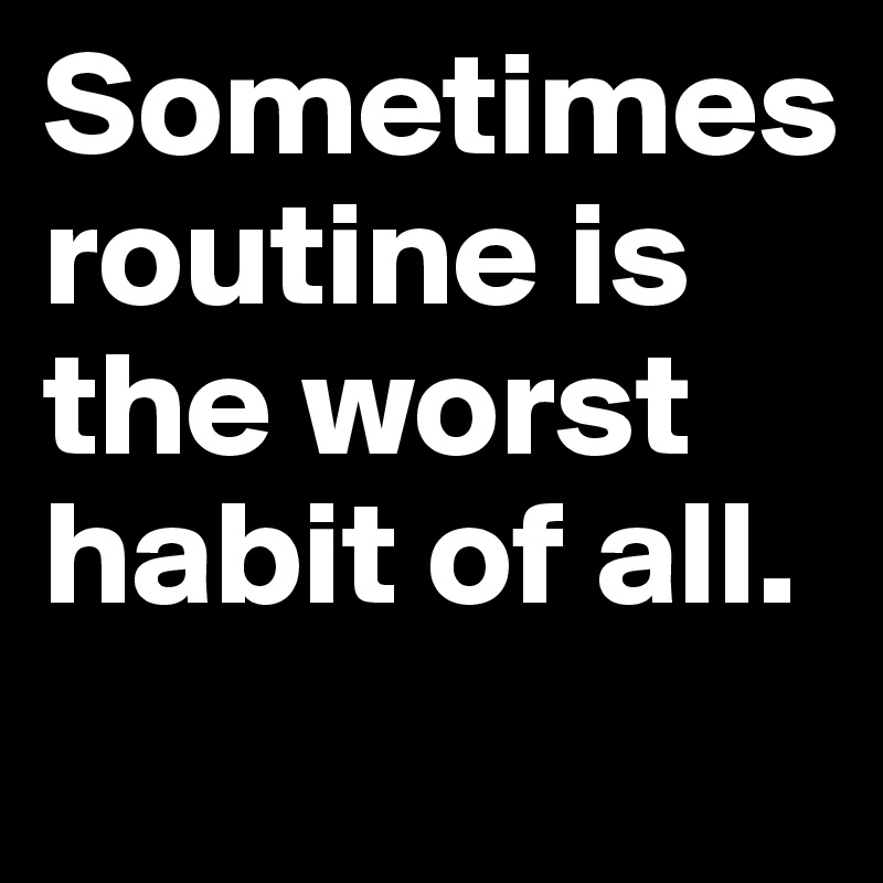 Sometimes 
routine is the worst habit of all.
