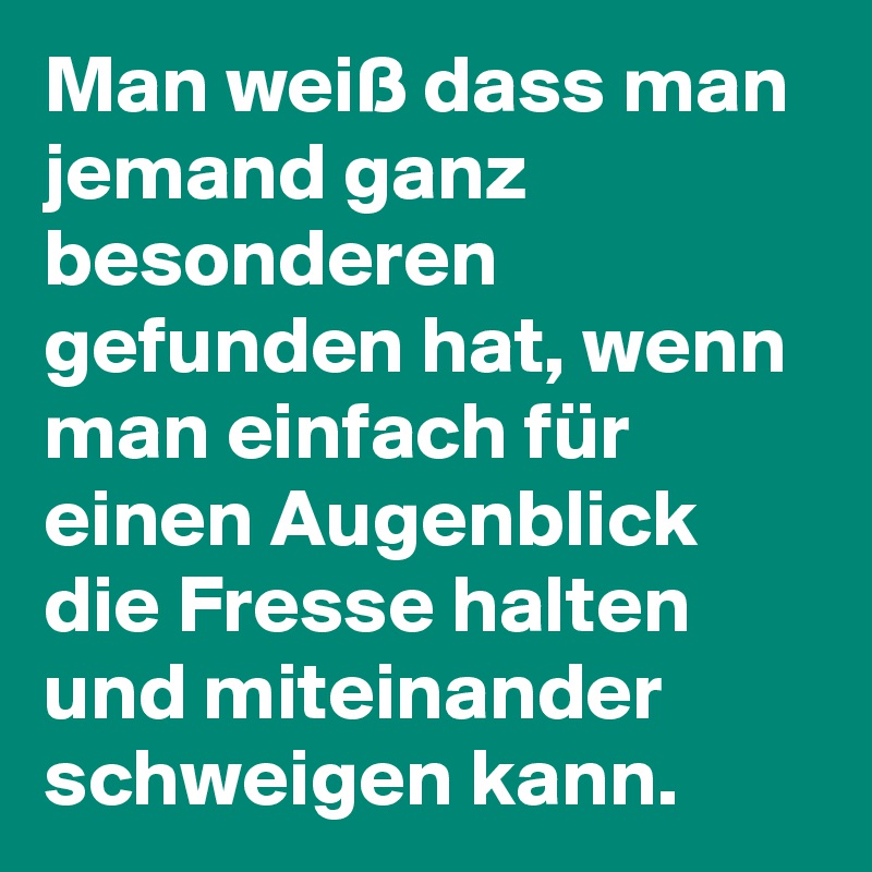 Man weiß dass man jemand ganz besonderen gefunden hat, wenn man einfach für einen Augenblick die Fresse halten und miteinander schweigen kann.