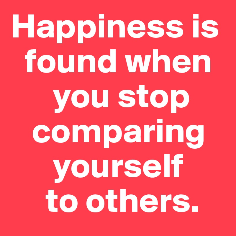 Happiness is 
  found when 
      you stop 
   comparing 
      yourself 
     to others.