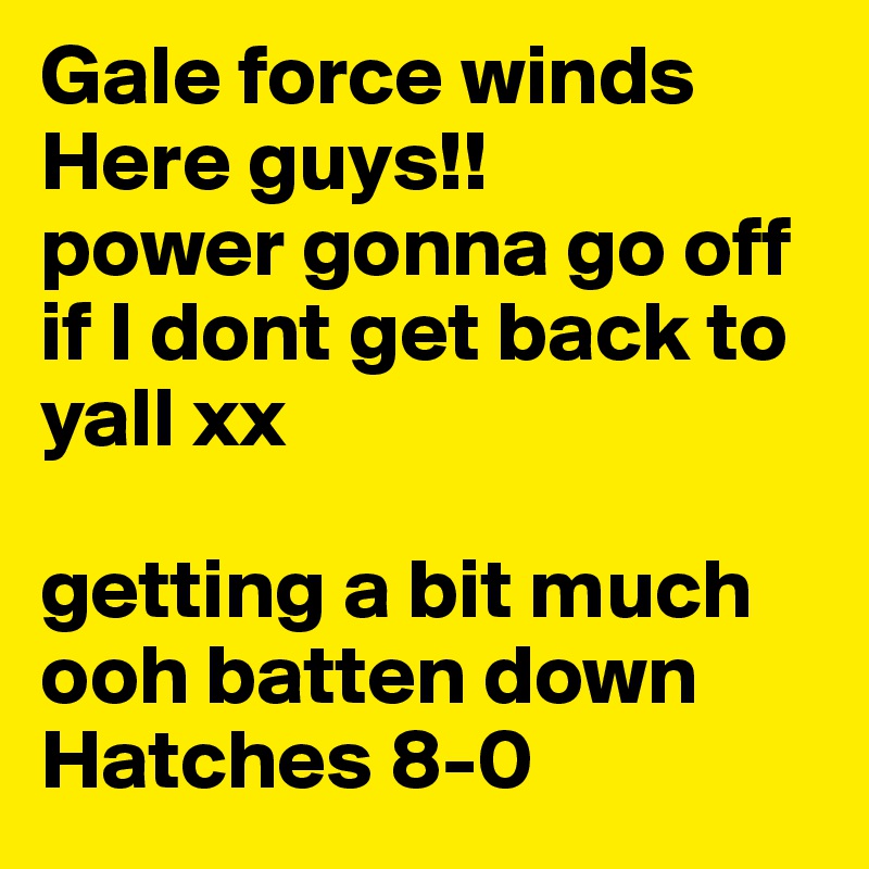 Gale force winds Here guys!!
power gonna go off if I dont get back to yall xx

getting a bit much ooh batten down Hatches 8-0 