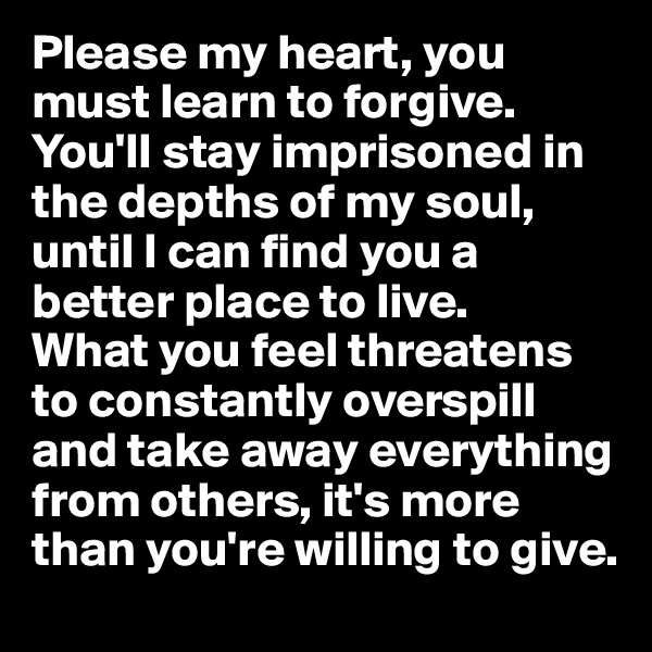 Please my heart, you must learn to forgive. You'll stay imprisoned in the depths of my soul, until I can find you a better place to live. 
What you feel threatens to constantly overspill and take away everything from others, it's more than you're willing to give. 