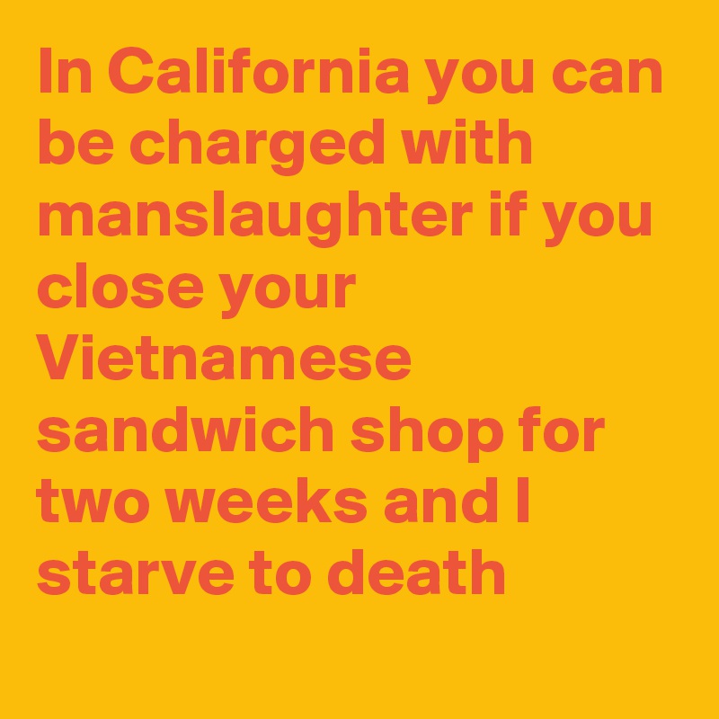In California you can be charged with manslaughter if you close your Vietnamese sandwich shop for two weeks and I starve to death