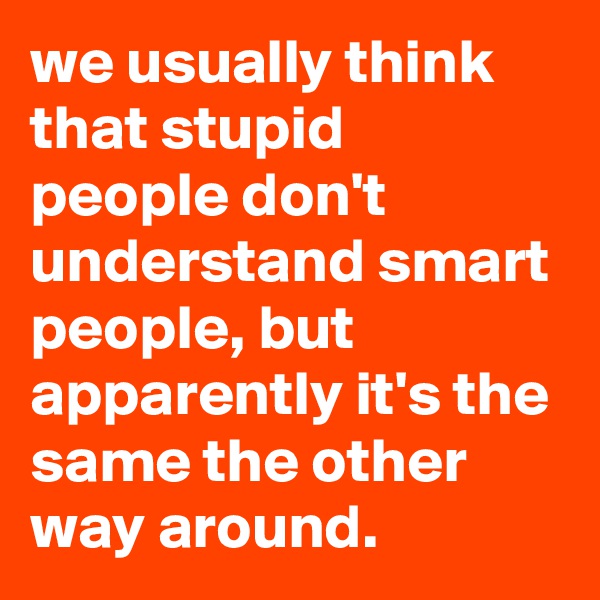 we usually think that stupid people don't understand smart people, but apparently it's the same the other way around.
