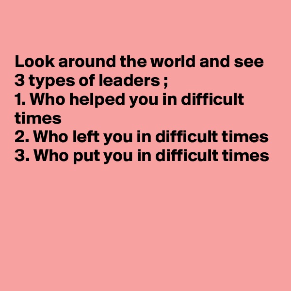 

Look around the world and see 3 types of leaders ;
1. Who helped you in difficult times 
2. Who left you in difficult times 
3. Who put you in difficult times 




