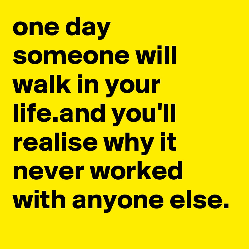 one day someone will walk in your life.and you'll realise why it never worked with anyone else. 