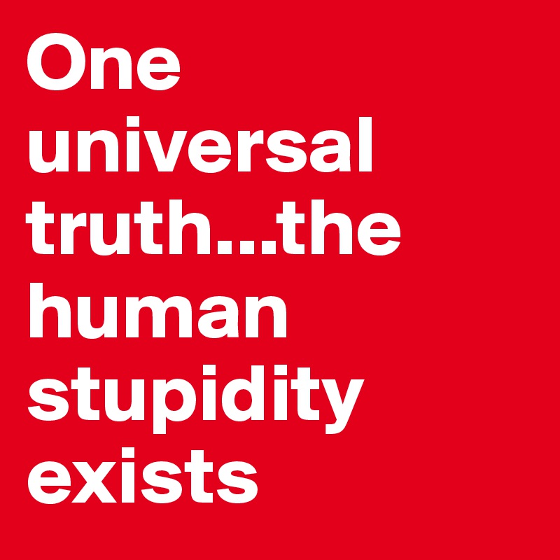One universal truth...the human stupidity exists