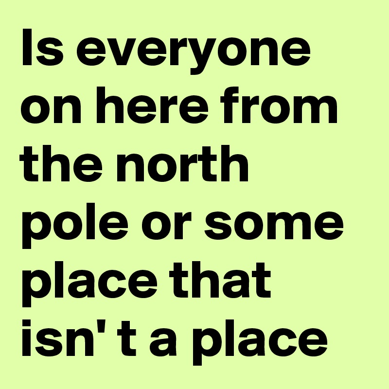 Is everyone on here from the north pole or some place that isn' t a place