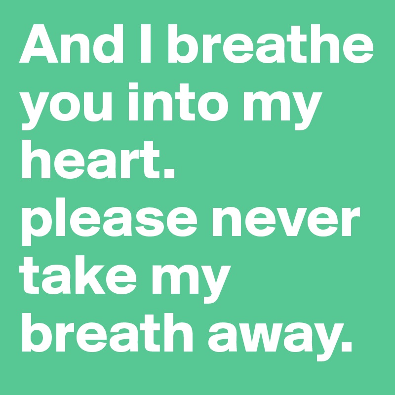And I breathe you into my heart. 
please never take my breath away. 
