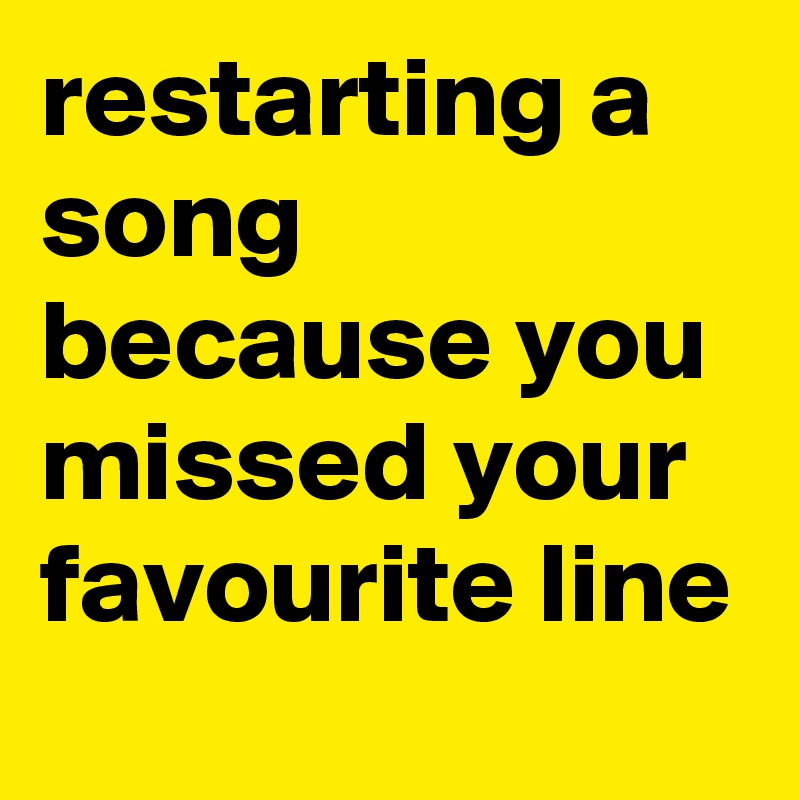 restarting a song because you missed your favourite line