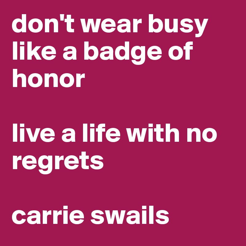 don't wear busy like a badge of honor

live a life with no regrets

carrie swails