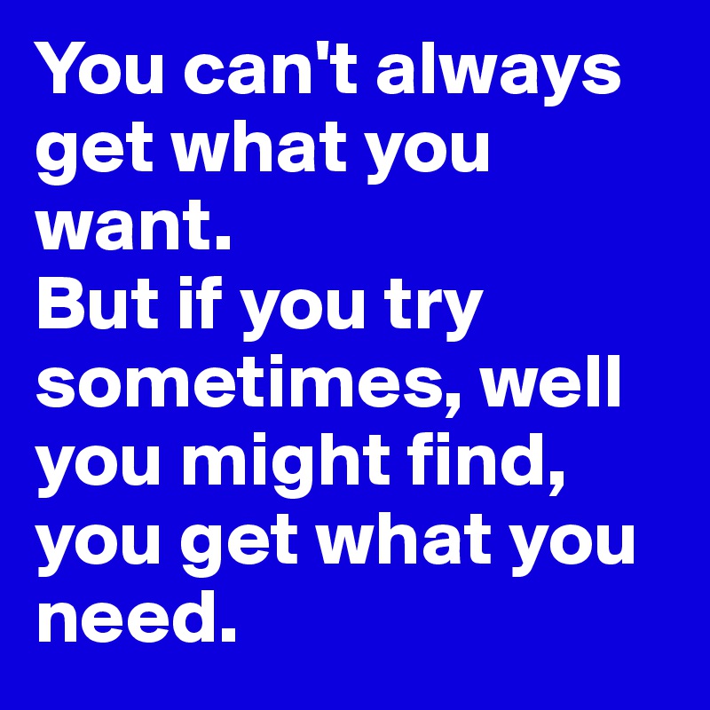 You can't always get what you want.
But if you try sometimes, well you might find, 
you get what you need. 