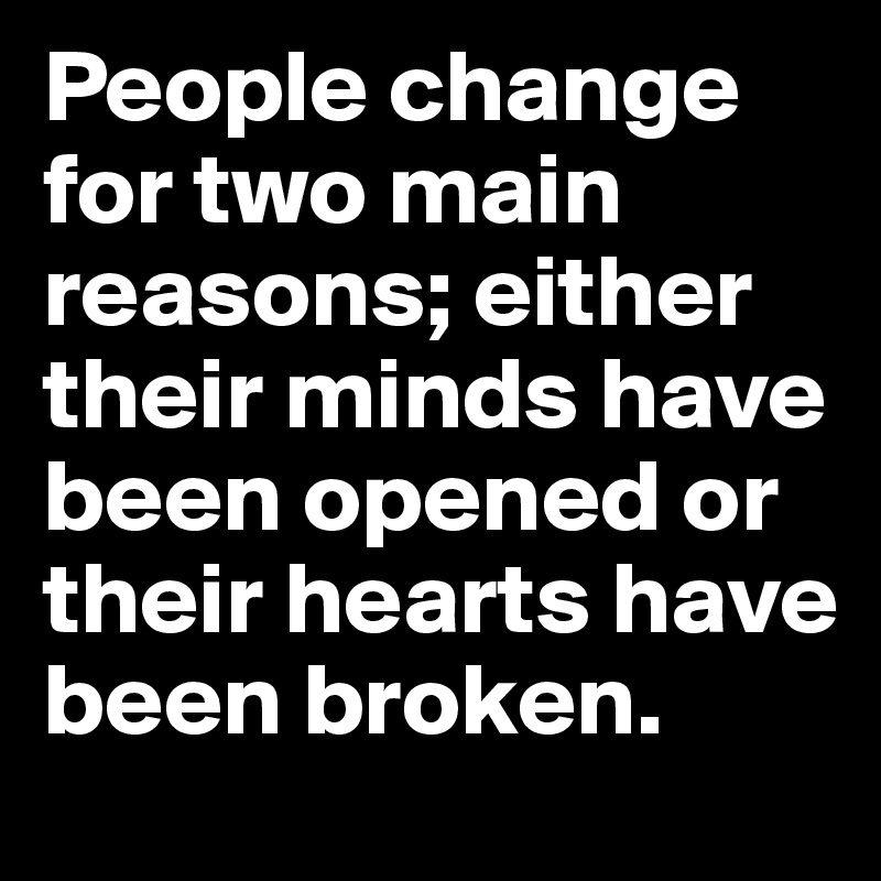 People change for two main reasons; either their minds have been opened or their hearts have been broken.