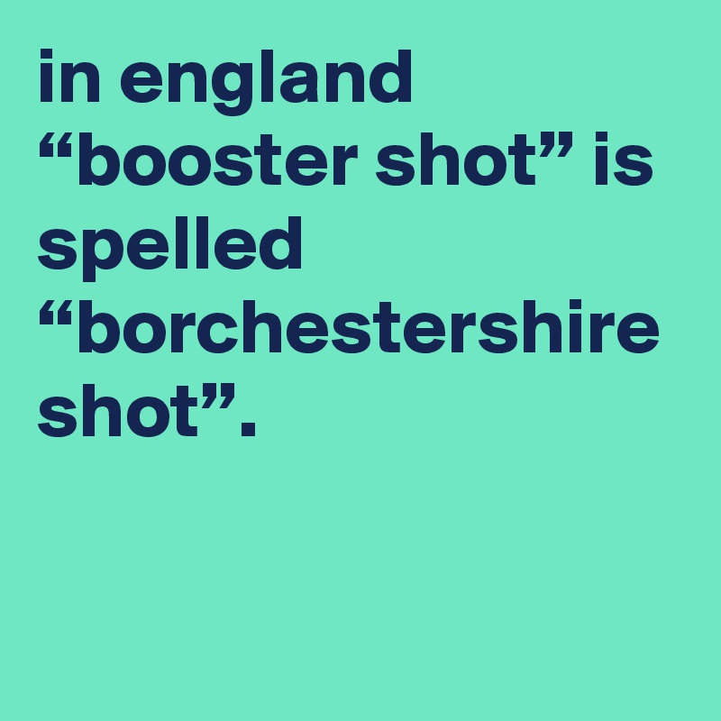 in england “booster shot” is spelled “borchestershire shot”.