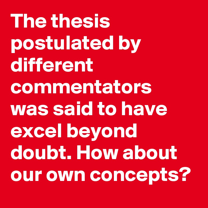 The thesis postulated by different commentators was said to have excel beyond doubt. How about our own concepts?