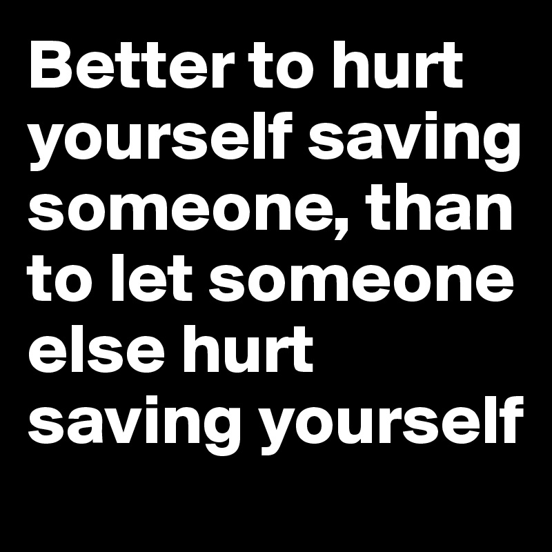 Better to hurt yourself saving someone, than to let someone else hurt saving yourself
