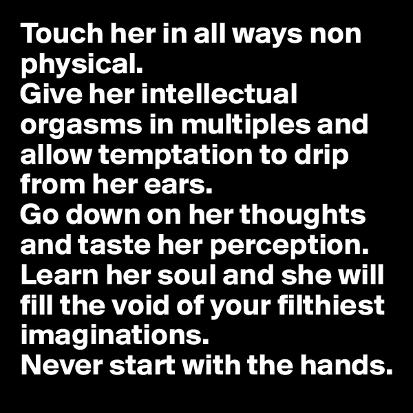 Touch her in all ways non physical.
Give her intellectual orgasms in multiples and allow temptation to drip from her ears. 
Go down on her thoughts and taste her perception.
Learn her soul and she will fill the void of your filthiest imaginations.
Never start with the hands.