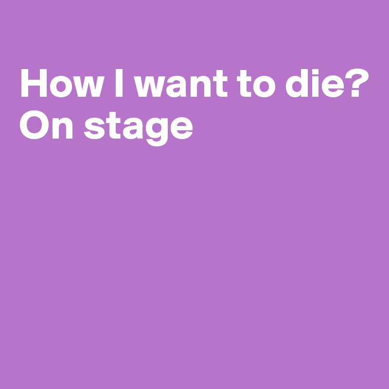 
How I want to die?
On stage





