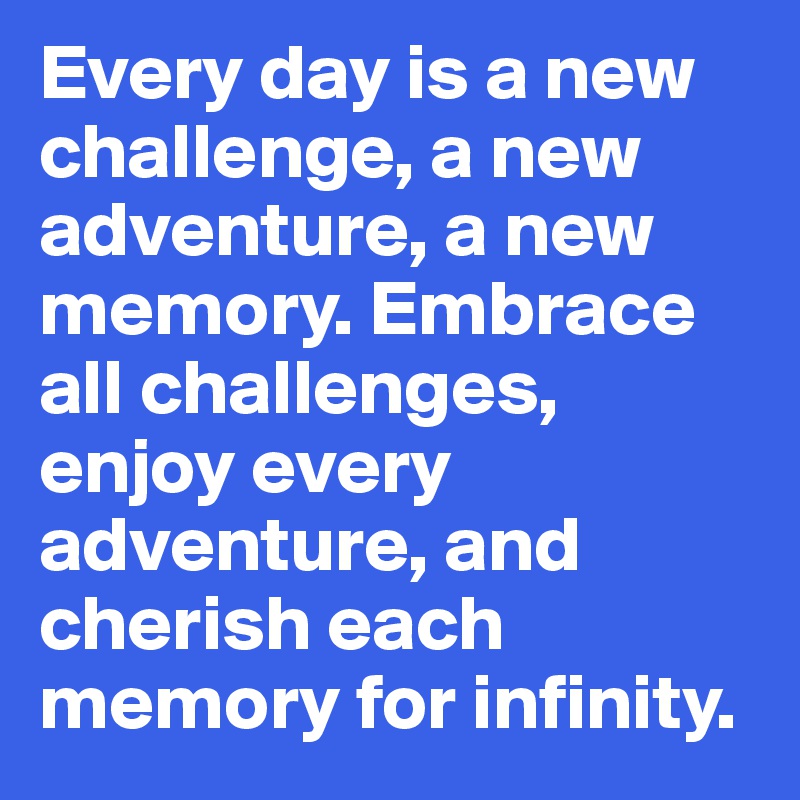 Every day is a new challenge, a new adventure, a new memory. Embrace all challenges, enjoy every adventure, and cherish each memory for infinity.