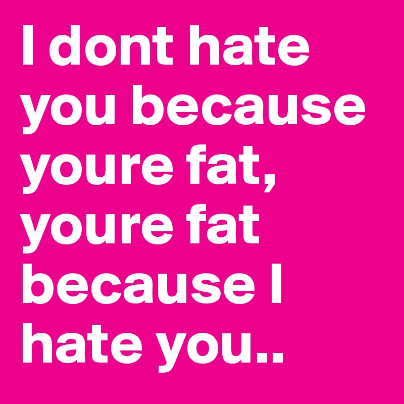 I dont hate you because youre fat, youre fat because I hate you..