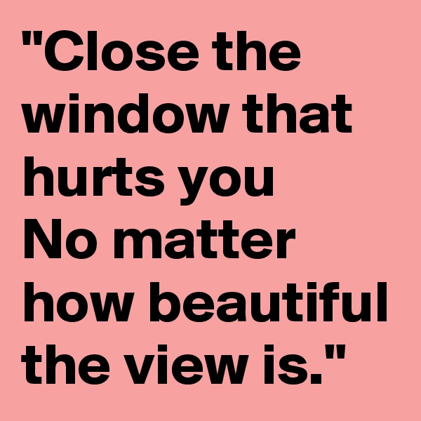 "Close the window that hurts you
No matter how beautiful the view is."
