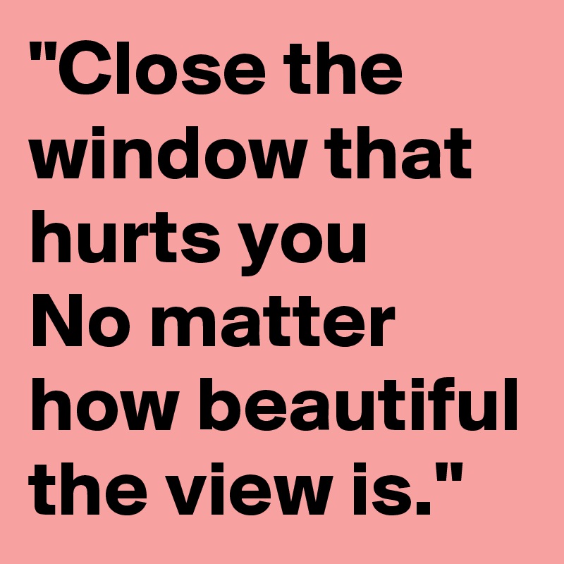 "Close the window that hurts you
No matter how beautiful the view is."