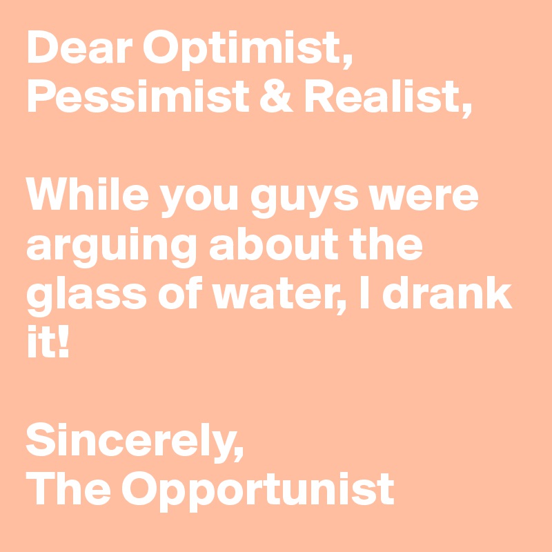 Dear Optimist, Pessimist & Realist,

While you guys were arguing about the glass of water, I drank it!

Sincerely,
The Opportunist 