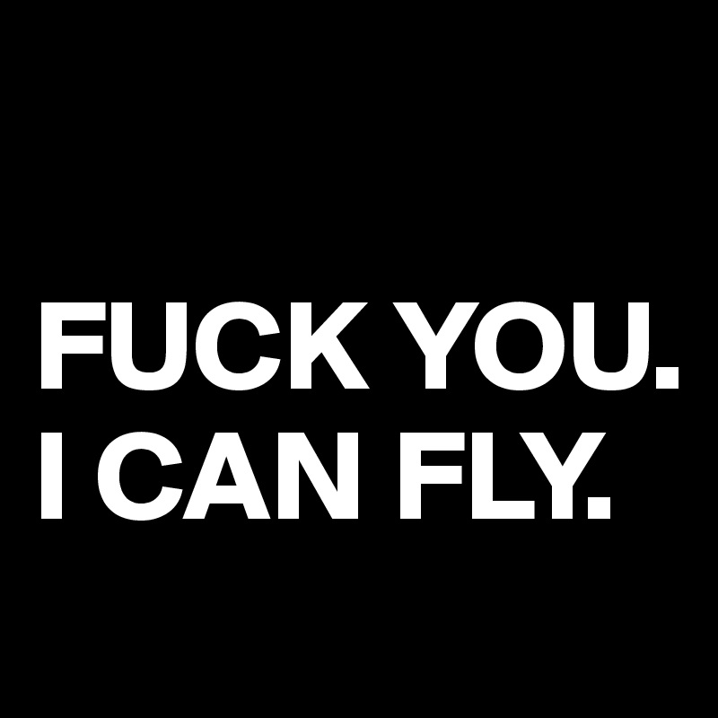 

FUCK YOU. 
I CAN FLY.