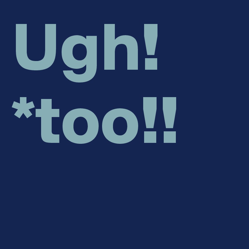 Ugh! *too!!