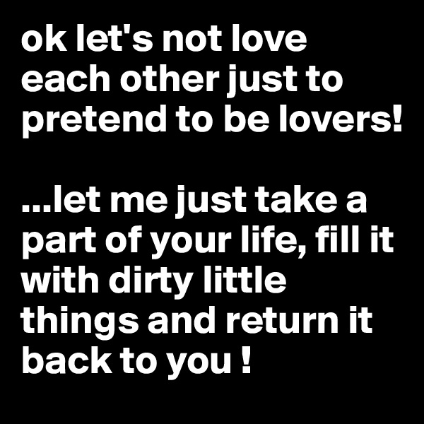 ok let's not love each other just to pretend to be lovers!

...let me just take a part of your life, fill it with dirty little things and return it back to you !
