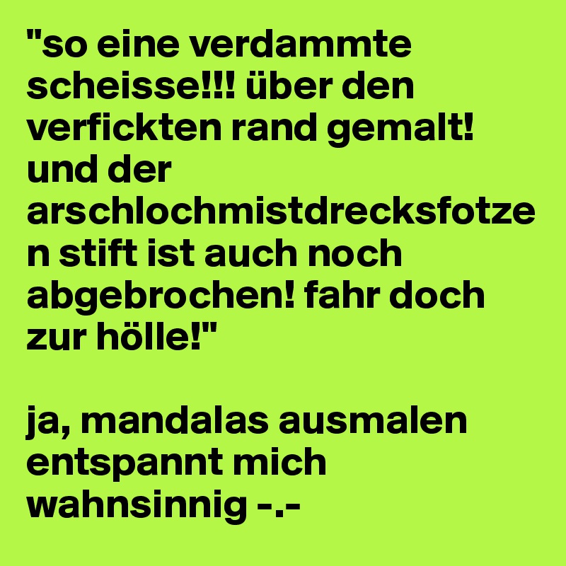 "so eine verdammte scheisse!!! über den verfickten rand gemalt! und der arschlochmistdrecksfotzen stift ist auch noch abgebrochen! fahr doch zur hölle!" 

ja, mandalas ausmalen entspannt mich wahnsinnig -.- 