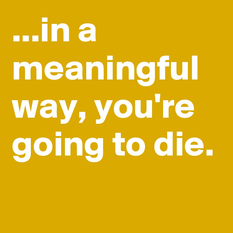 ...in a meaningful way, you're going to die.
