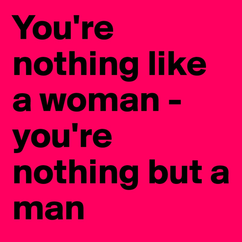 You're nothing like a woman - you're nothing but a man - Post by ...