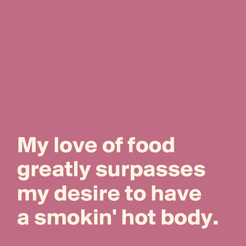 




 My love of food
 greatly surpasses
 my desire to have
 a smokin' hot body.