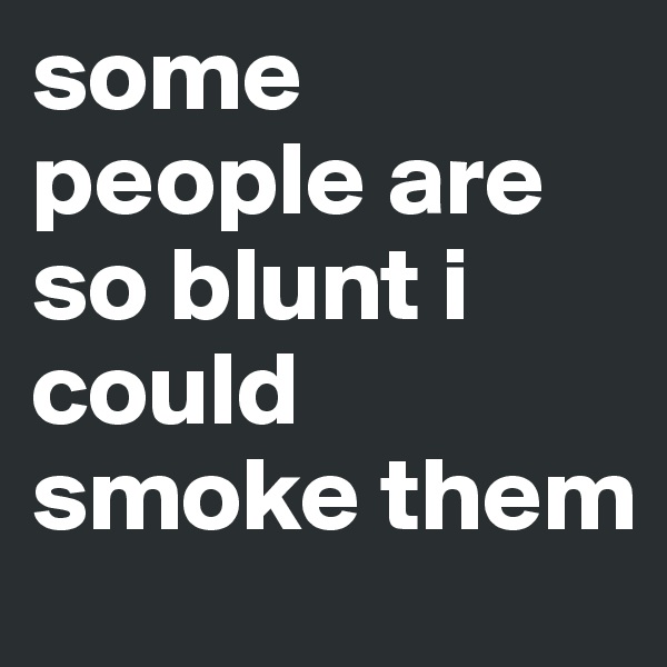 some people are so blunt i could smoke them