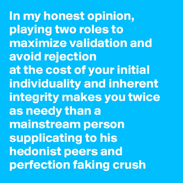 In my honest opinion, playing two roles to maximize validation and avoid rejection
at the cost of your initial individuality and inherent integrity makes you twice as needy than a mainstream person supplicating to his hedonist peers and perfection faking crush 