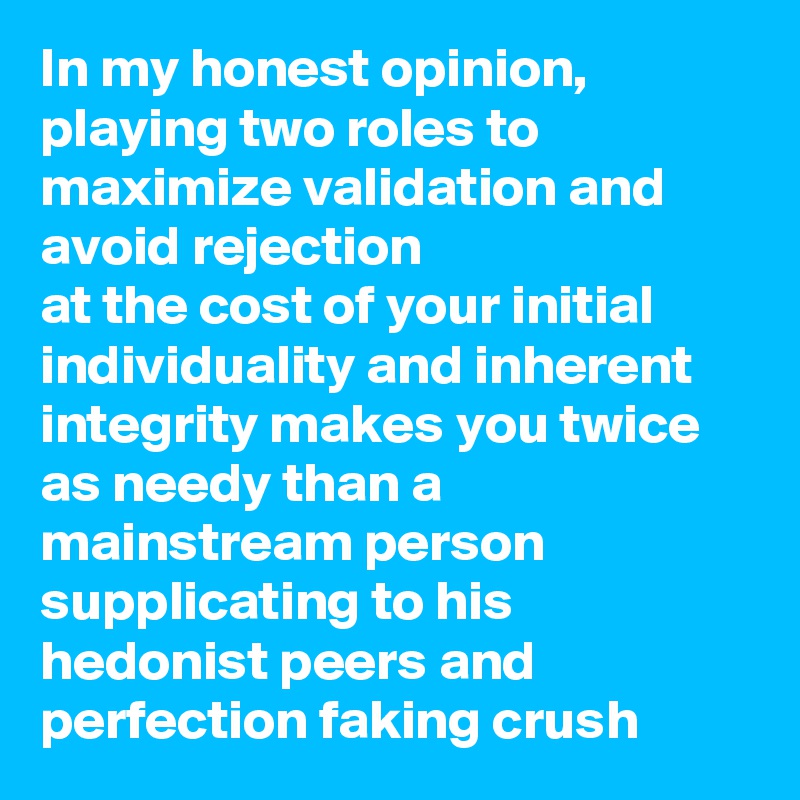 In my honest opinion, playing two roles to maximize validation and avoid rejection
at the cost of your initial individuality and inherent integrity makes you twice as needy than a mainstream person supplicating to his hedonist peers and perfection faking crush 