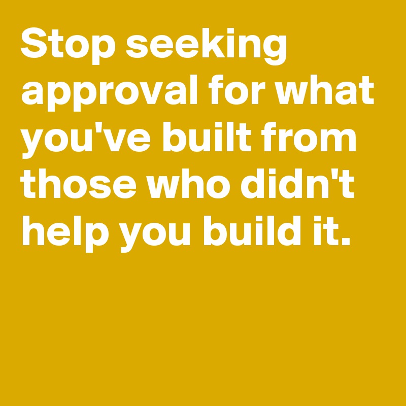 Stop seeking approval for what you've built from those who didn't help you build it.

