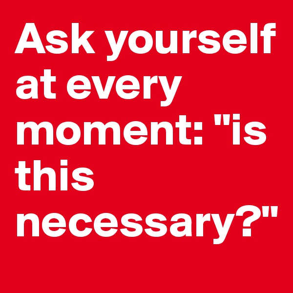 Ask yourself at every moment: "is this necessary?"