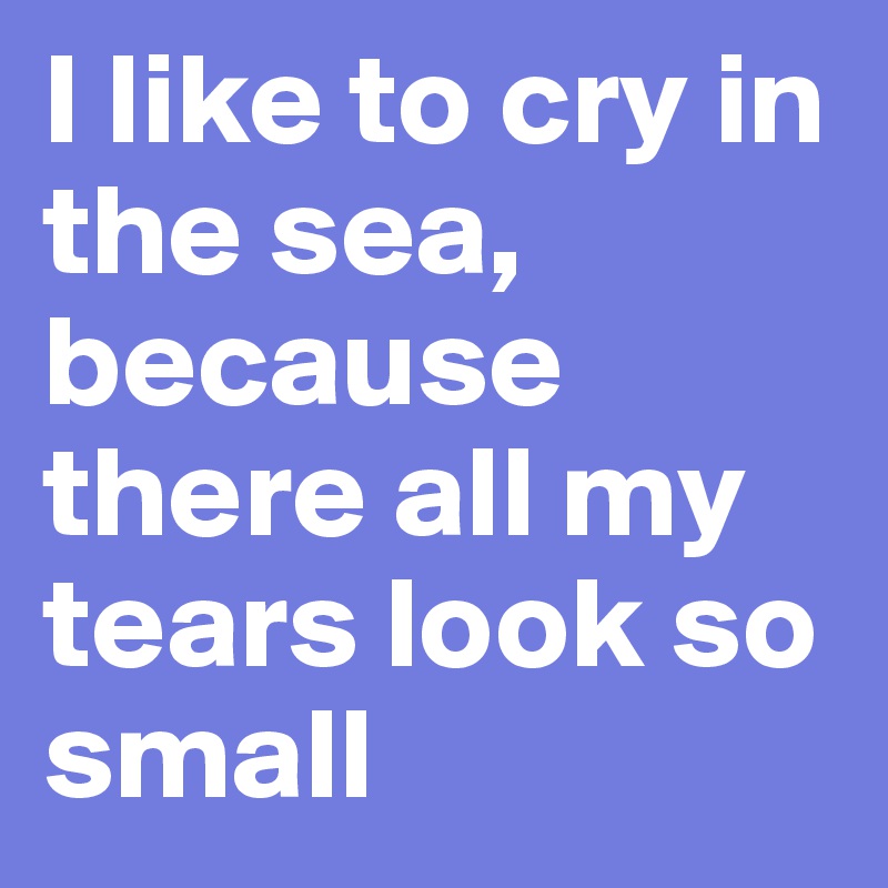 I like to cry in the sea, because there all my tears look so small
