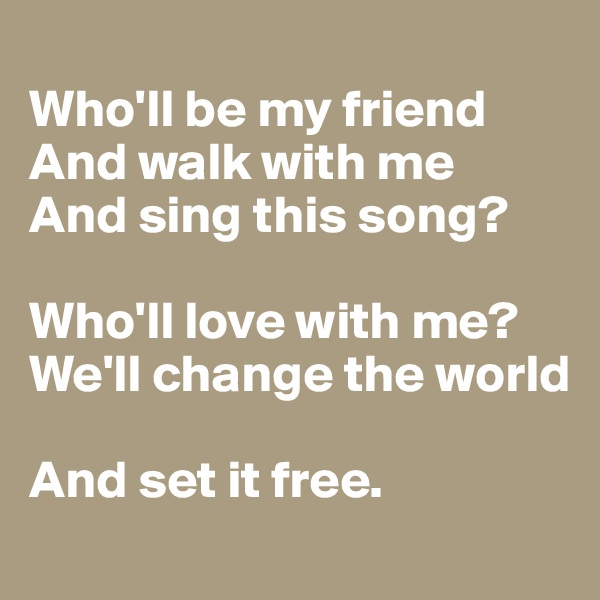 
Who'll be my friend
And walk with me
And sing this song?

Who'll love with me?
We'll change the world

And set it free.
