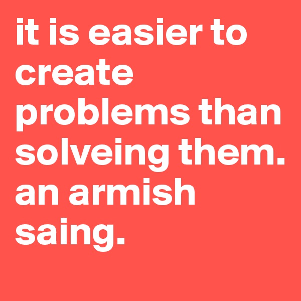 it is easier to create problems than solveing them.
an armish saing.