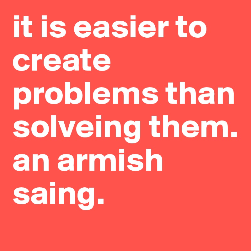 it is easier to create problems than solveing them.
an armish saing.