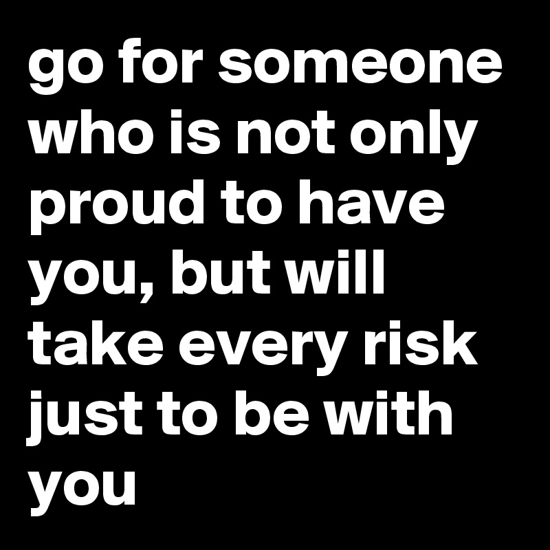 go for someone who is not only proud to have you, but will take every risk just to be with you
