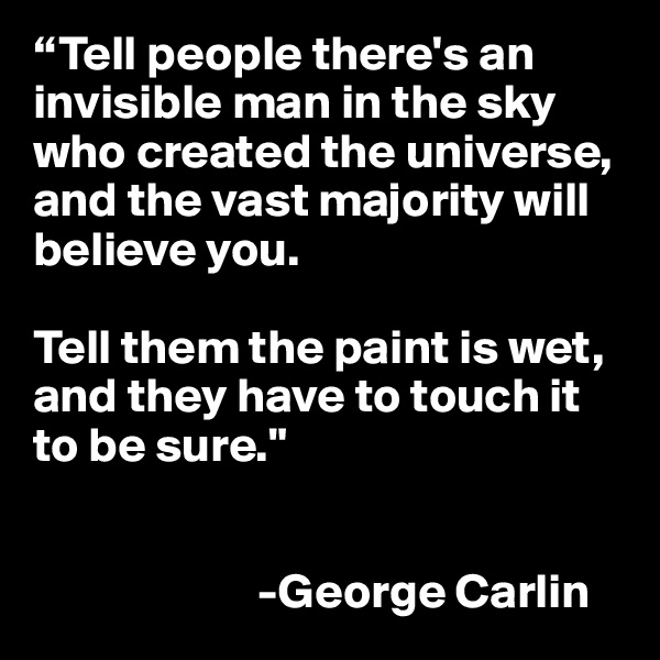 “Tell people there's an invisible man in the sky who created the universe, and the vast majority will believe you. 

Tell them the paint is wet, and they have to touch it to be sure."


                       -George Carlin