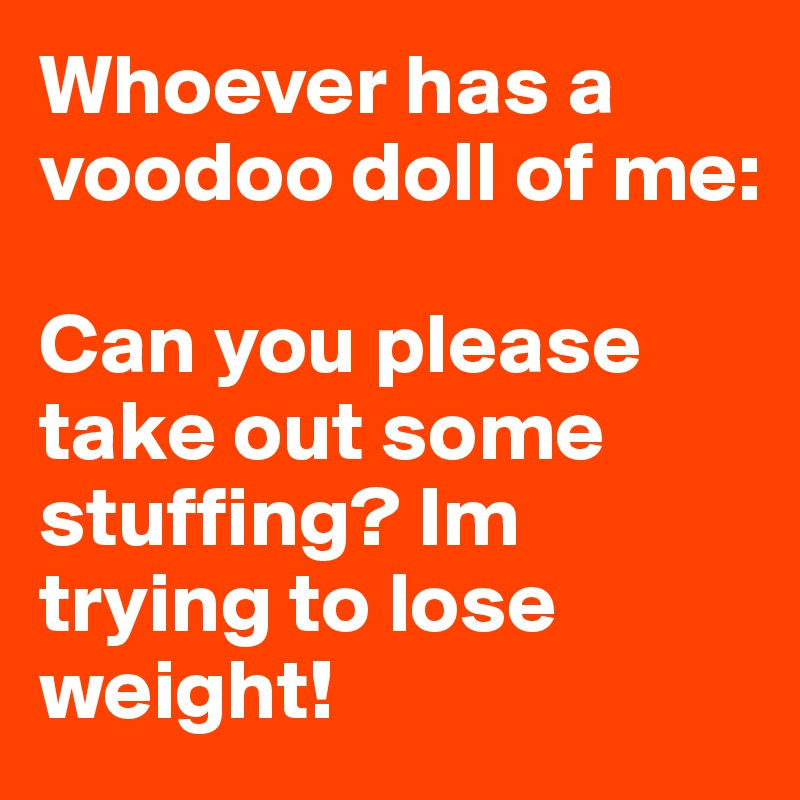 Whoever has a voodoo doll of me:

Can you please take out some stuffing? Im trying to lose weight! 