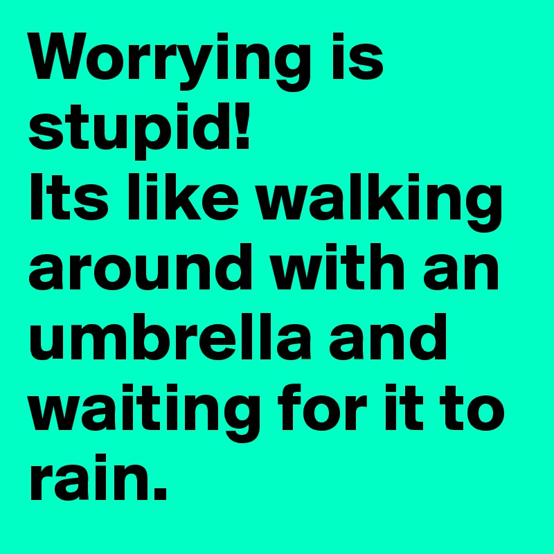 Worrying is stupid!
Its like walking around with an umbrella and waiting for it to rain. 