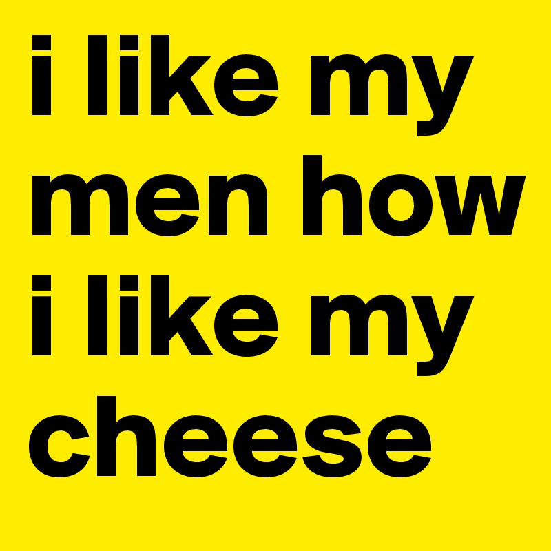 i like my men how i like my cheese