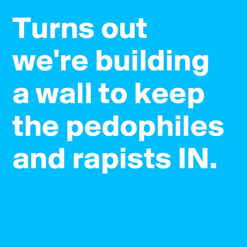 Turns out we're building a wall to keep the pedophiles and rapists IN.